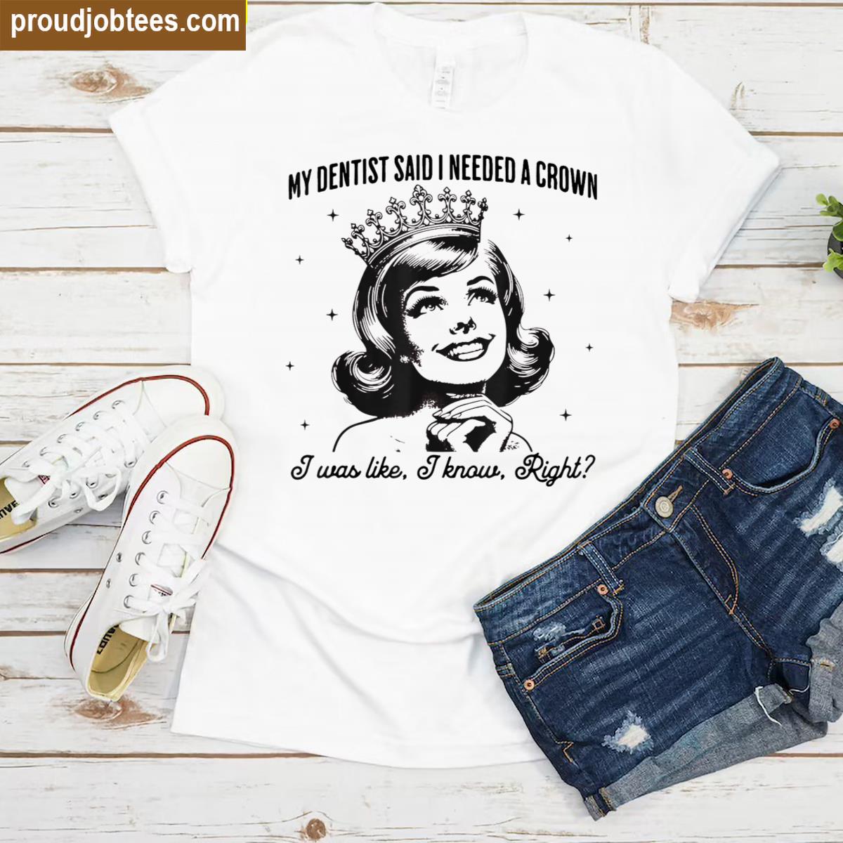 My Dentist Said I Needed A Crown I Know Right Shirt